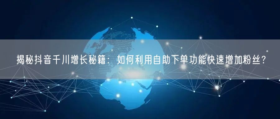 揭秘抖音千川增长秘籍：如何利用自助下单功能快速增加粉丝？